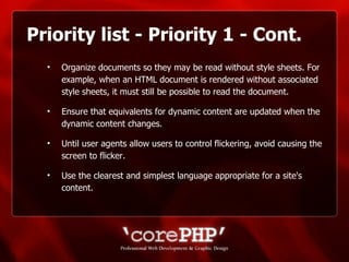 Priority list - Priority 1 - Cont. Organize documents so they may be read without style sheets. For example, when an HTML document is rendered without associated style sheets, it must still be possible to read the document. Ensure that equivalents for dynamic content are updated when the dynamic content changes. Until user agents allow users to control flickering, avoid causing the screen to flicker.  Use the clearest and simplest language appropriate for a site's content. 