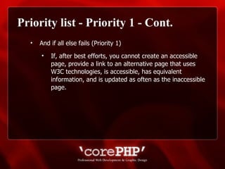 Priority list - Priority 1 - Cont. And if all else fails (Priority 1) If, after best efforts, you cannot create an accessible page, provide a link to an alternative page that uses W3C technologies, is accessible, has equivalent information, and is updated as often as the inaccessible page. 