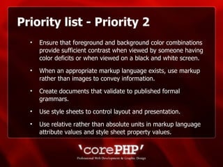 Priority list - Priority 2 Ensure that foreground and background color combinations provide sufficient contrast when viewed by someone having color deficits or when viewed on a black and white screen.  When an appropriate markup language exists, use markup rather than images to convey information.  Create documents that validate to published formal grammars. Use style sheets to control layout and presentation.  Use relative rather than absolute units in markup language attribute values and style sheet property values. 