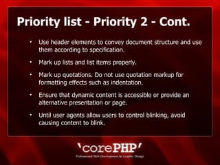 Priority list - Priority 2 - Cont. Use header elements to convey document structure and use them according to specification. Mark up lists and list items properly.  Mark up quotations. Do not use quotation markup for formatting effects such as indentation. Ensure that dynamic content is accessible or provide an alternative presentation or page.  Until user agents allow users to control blinking, avoid causing content to blink. 