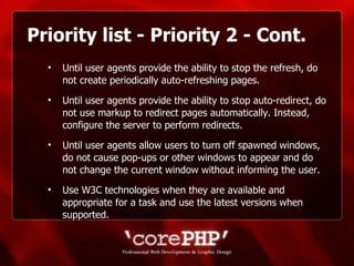 Priority list - Priority 2 - Cont. Until user agents provide the ability to stop the refresh, do not create periodically auto-refreshing pages. Until user agents provide the ability to stop auto-redirect, do not use markup to redirect pages automatically. Instead, configure the server to perform redirects.  Until user agents allow users to turn off spawned windows, do not cause pop-ups or other windows to appear and do not change the current window without informing the user.  Use W3C technologies when they are available and appropriate for a task and use the latest versions when supported.   