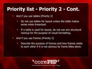 Priority list - Priority 2 - Cont. And if you use tables (Priority 2) Do not use tables for layout unless the table makes sense when linearized. If a table is used for layout, do not use any structural markup for the purpose of visual formatting. And if you use frames (Priority 2)  Describe the purpose of frames and how frames relate to each other if it is not obvious by frame titles alone. 