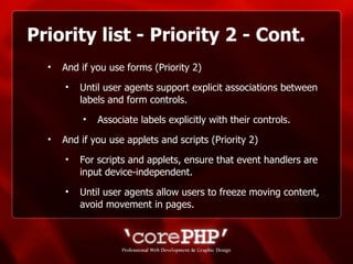 Priority list - Priority 2 - Cont. And if you use forms (Priority 2) Until user agents support explicit associations between labels and form controls. Associate labels explicitly with their controls. And if you use applets and scripts (Priority 2) For scripts and applets, ensure that event handlers are input device-independent. Until user agents allow users to freeze moving content, avoid movement in pages. 