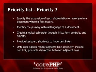 Priority list - Priority 3 Specify the expansion of each abbreviation or acronym in a document where it first occurs. Identify the primary natural language of a document. Create a logical tab order through links, form controls, and objects. Provide keyboard shortcuts to important links. Until user agents render adjacent links distinctly, include non-link, printable characters between adjacent links.  