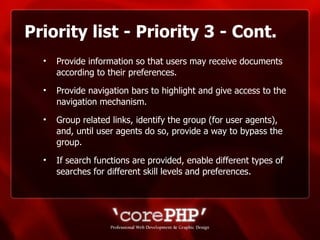 Priority list - Priority 3 - Cont. Provide information so that users may receive documents according to their preferences.  Provide navigation bars to highlight and give access to the navigation mechanism. Group related links, identify the group (for user agents), and, until user agents do so, provide a way to bypass the group. If search functions are provided, enable different types of searches for different skill levels and preferences. 