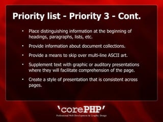 Priority list - Priority 3 - Cont. Place distinguishing information at the beginning of headings, paragraphs, lists, etc. Provide information about document collections. Provide a means to skip over multi-line ASCII art. Supplement text with graphic or auditory presentations where they will facilitate comprehension of the page. Create a style of presentation that is consistent across pages. 