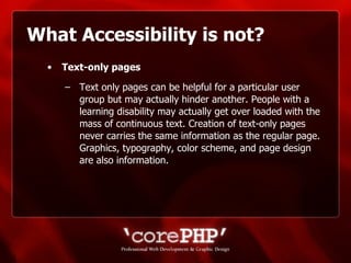 What Accessibility is not? Text-only pages   Text only pages can be helpful for a particular user group but may actually hinder another. People with a learning disability may actually get over loaded with the mass of continuous text. Creation of text-only pages never carries the same information as the regular page. Graphics, typography, color scheme, and page design are also information. 