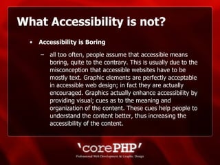 What Accessibility is not? Accessibility is Boring   all too often, people assume that accessible means boring, quite to the contrary. This is usually due to the misconception that accessible websites have to be mostly text. Graphic elements are perfectly acceptable in accessible web design; in fact they are actually encouraged. Graphics actually enhance accessibility by providing visual; cues as to the meaning and organization of the content. These cues help people to understand the content better, thus increasing the accessibility of the content. 