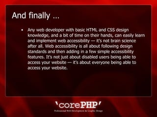 And finally … Any web developer with basic HTML and CSS design knowledge, and a bit of time on their hands, can easily learn and implement web accessibility — it’s not brain science after all. Web accessibility is all about following design standards and then adding in a few simple accessibility features. It’s not just about disabled users being able to access your website — it’s about everyone being able to access your website. 