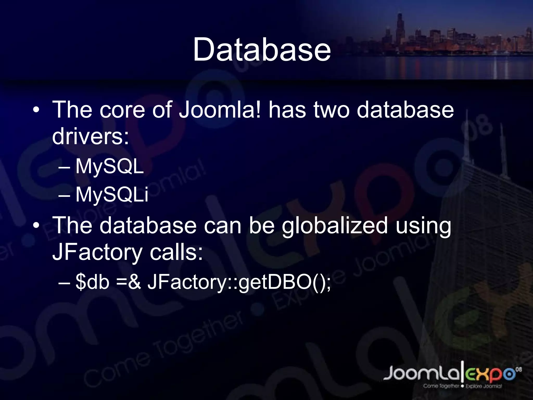 Database  The core of Joomla! has two database drivers: MySQL MySQLi The database can be globalized using JFactory calls: $db =& JFactory::getDBO(); 