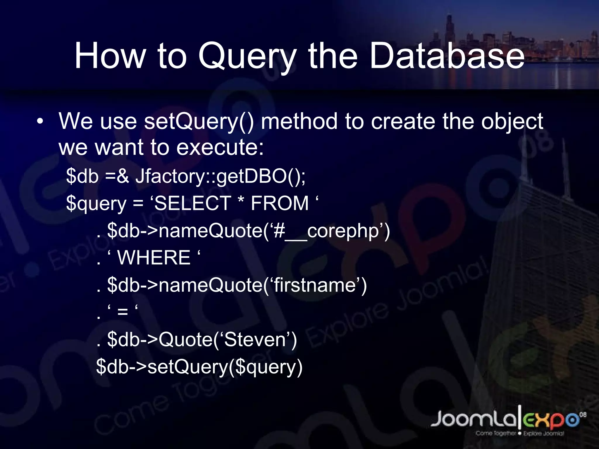How to Query the Database We use setQuery() method to create the object we want to execute: $db =& Jfactory::getDBO(); $query = ‘SELECT * FROM ‘ . $db->nameQuote(‘#__corephp’) . ‘ WHERE ‘ . $db->nameQuote(‘firstname’) . ‘ = ‘ . $db->Quote(‘Steven’) $db->setQuery($query) 
