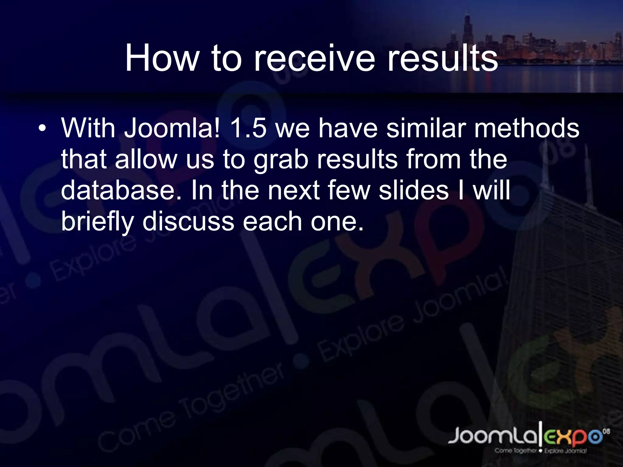 How to receive results With Joomla! 1.5 we have similar methods that allow us to grab results from the database. In the next few slides I will briefly discuss each one. 