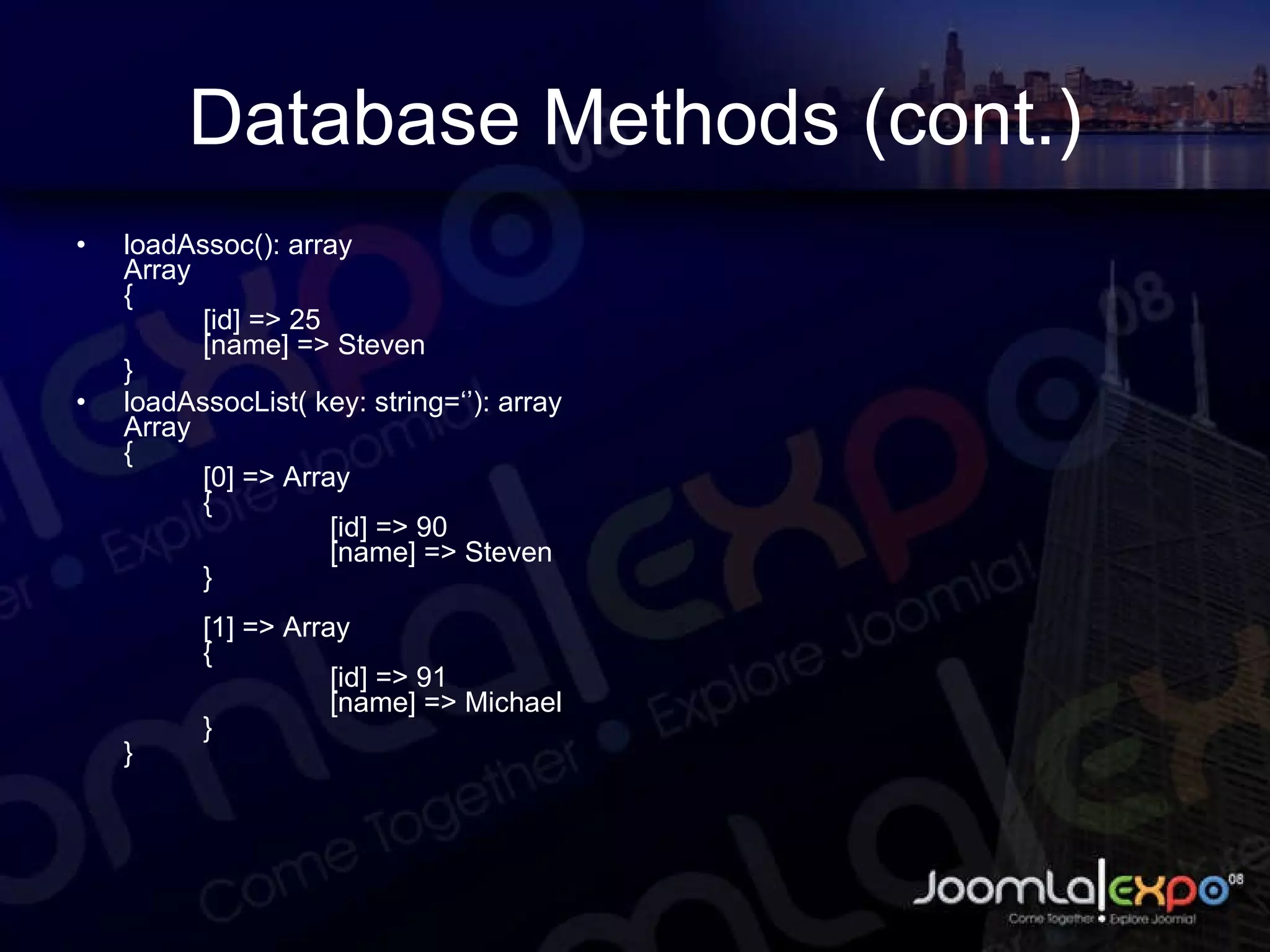 Database Methods (cont.) loadAssoc(): array Array { [id] => 25 [name] => Steven } loadAssocList( key: string=‘’): array Array { [0] => Array { [id] => 90 [name] => Steven } [1] => Array { [id] => 91 [name] => Michael } } 