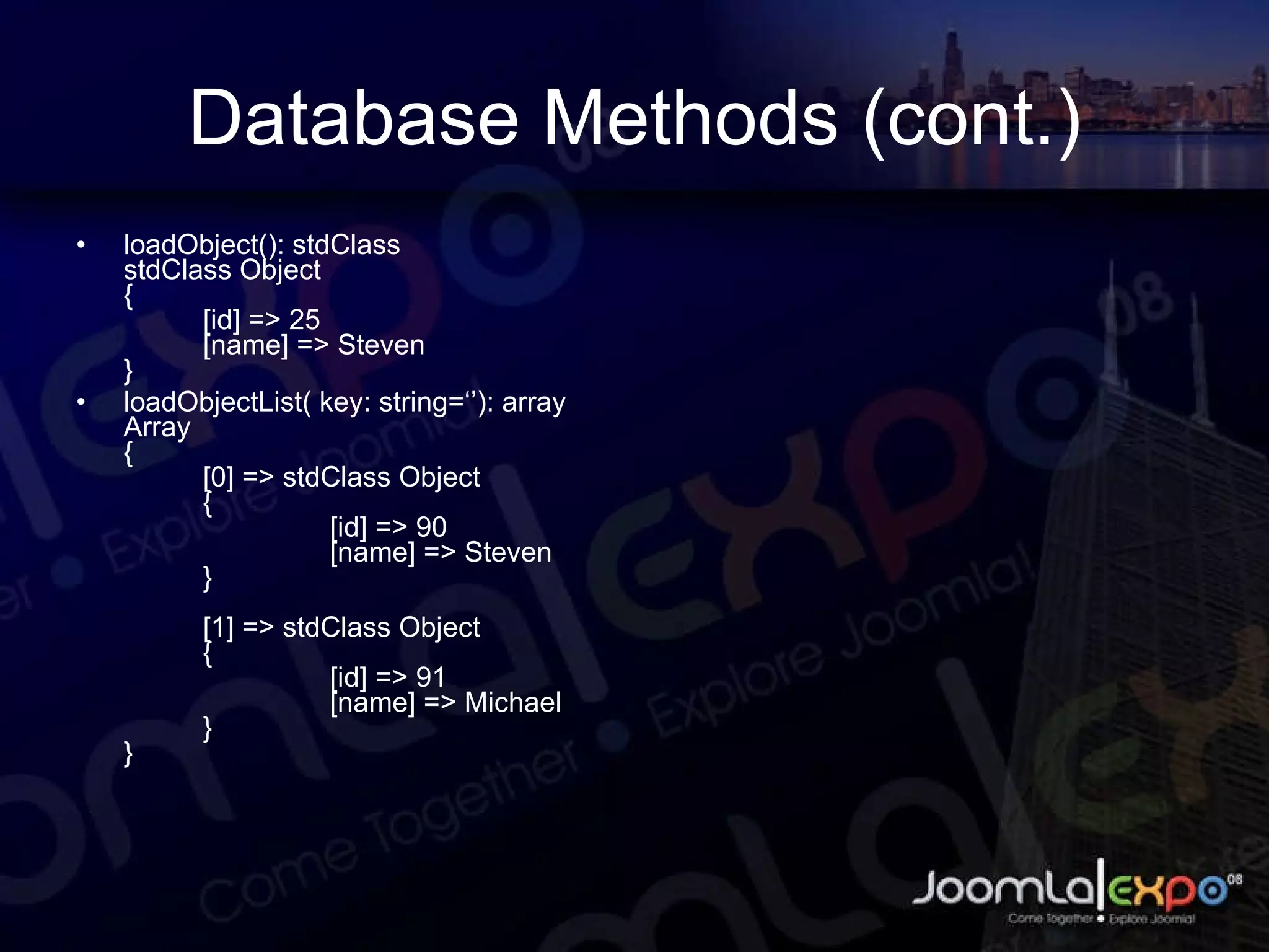 Database Methods (cont.) loadObject(): stdClass stdClass Object { [id] => 25 [name] => Steven } loadObjectList( key: string=‘’): array Array { [0] => stdClass Object { [id] => 90 [name] => Steven } [1] => stdClass Object { [id] => 91 [name] => Michael } } 