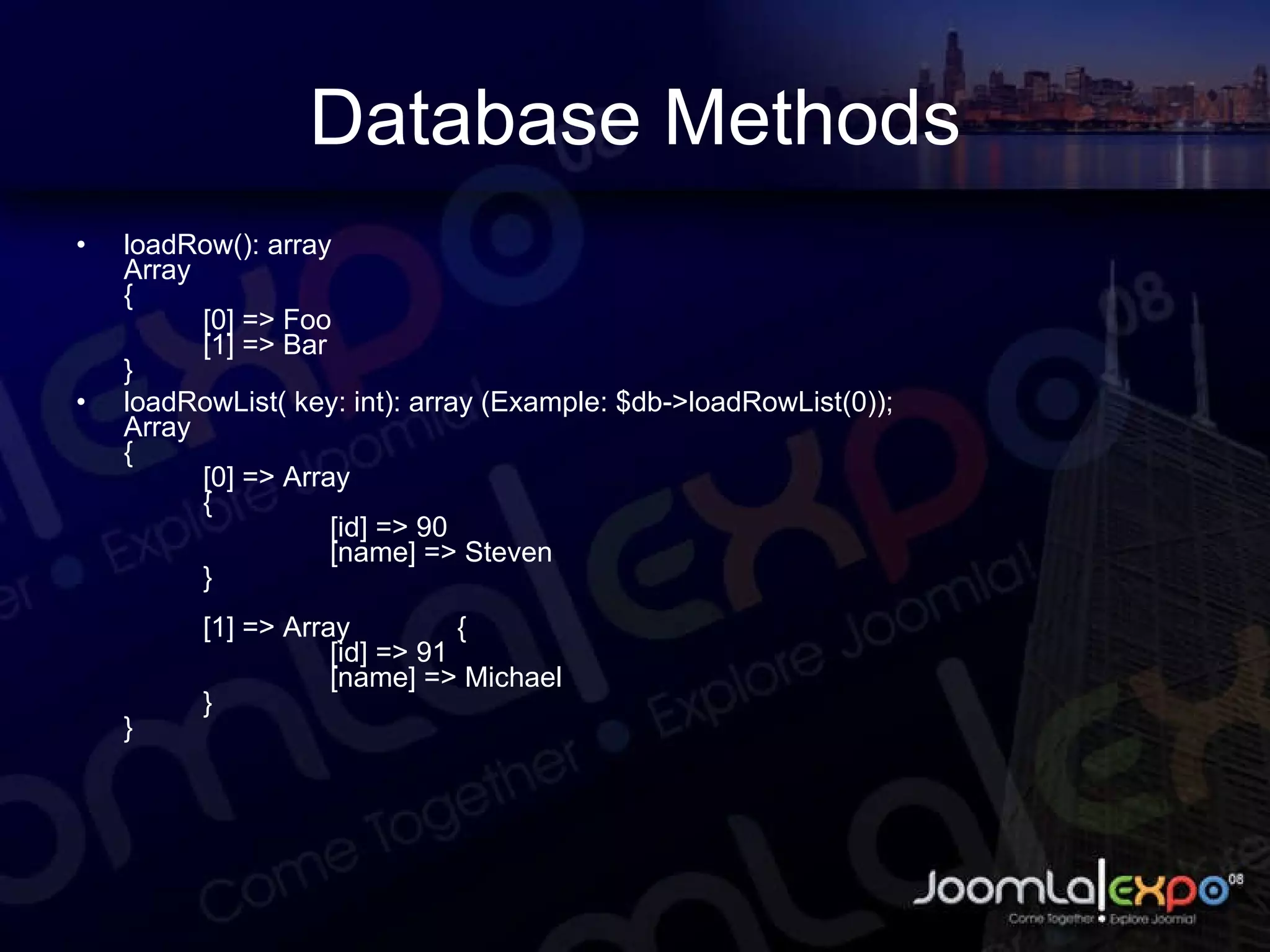 Database Methods loadRow(): array Array { [0] => Foo [1] => Bar } loadRowList( key: int): array (Example: $db->loadRowList(0)); Array { [0] => Array { [id] => 90 [name] => Steven } [1] => Array { [id] => 91 [name] => Michael } } 