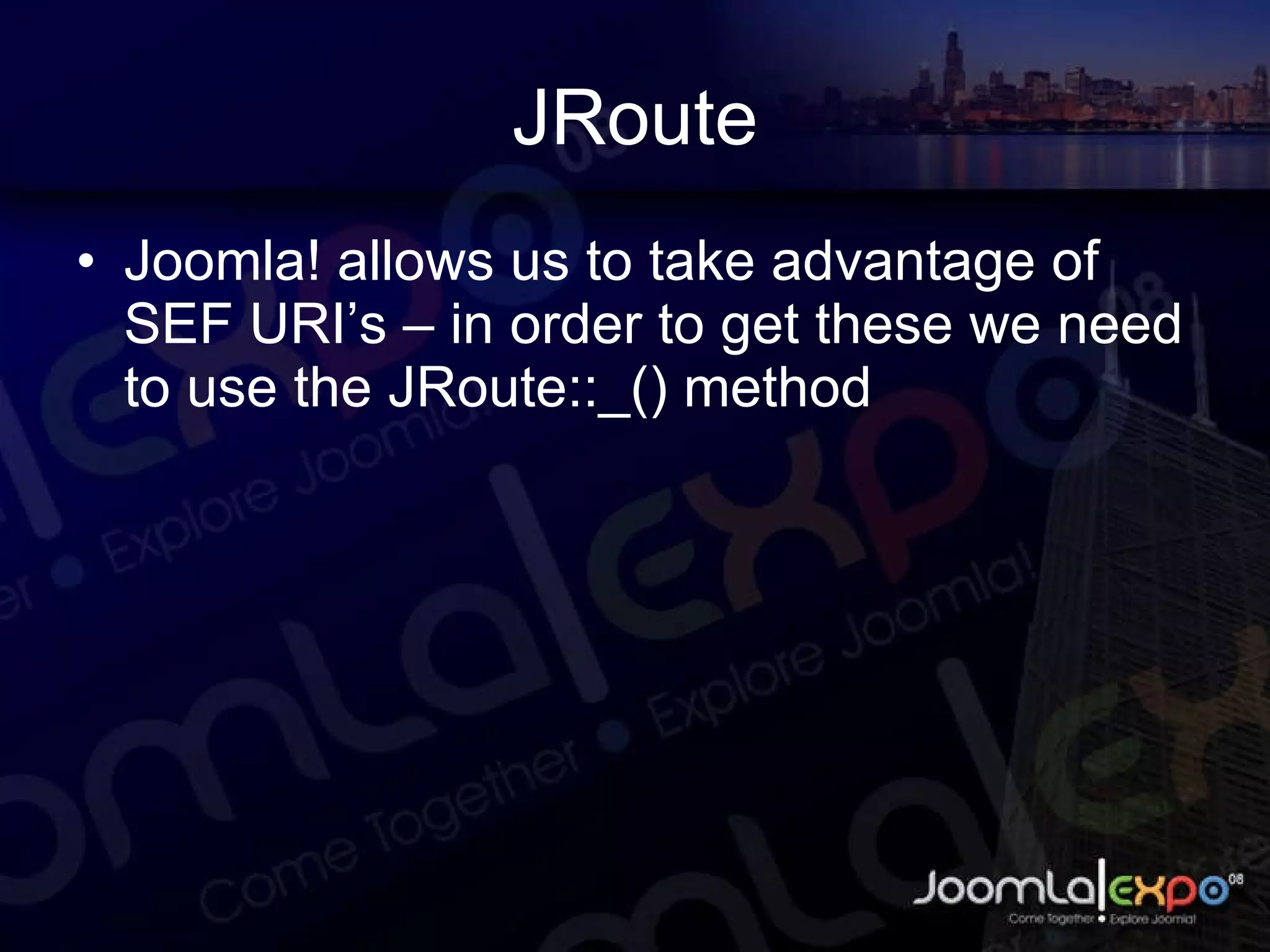 JRoute Joomla! allows us to take advantage of SEF URI’s – in order to get these we need to use the JRoute::_() method 
