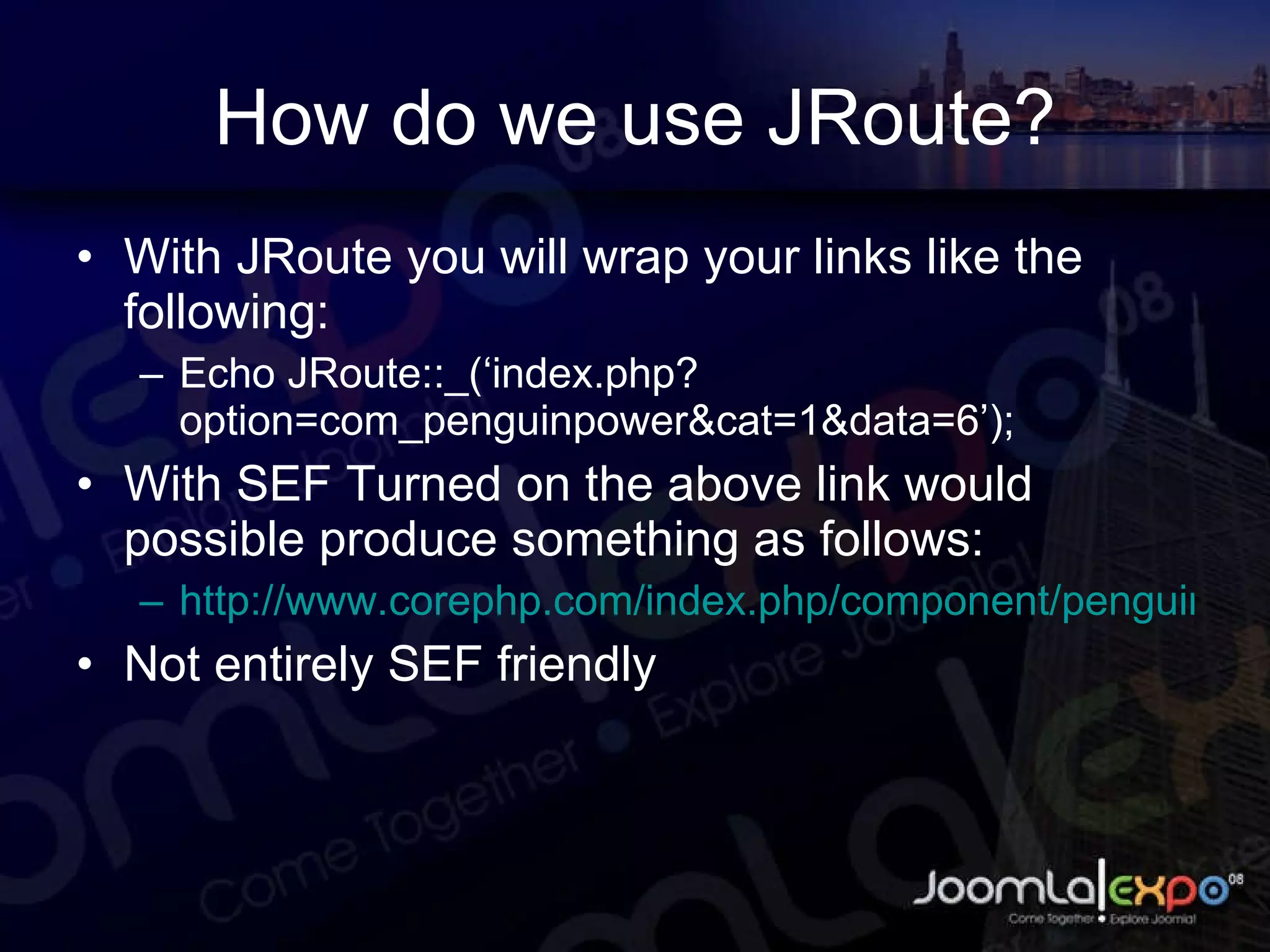 How do we use JRoute? With JRoute you will wrap your links like the following: Echo JRoute::_(‘index.php?option=com_penguinpower&cat=1&data=6’); With SEF Turned on the above link would possible produce something as follows: http://www.corephp.com/index.php/component/penguinpower/1/6/ Not entirely SEF friendly 