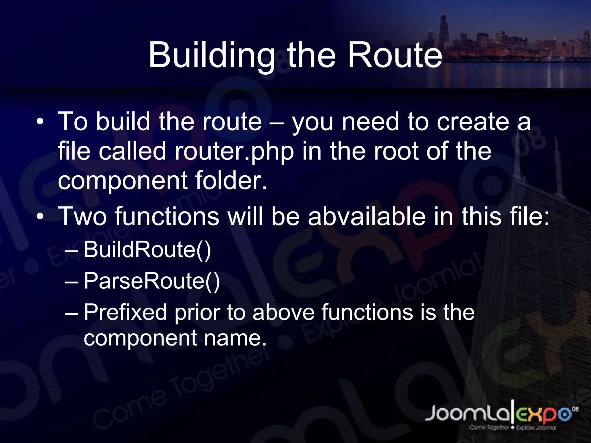 Building the Route To build the route – you need to create a file called router.php in the root of the component folder.  Two functions will be abvailable in this file: BuildRoute() ParseRoute() Prefixed prior to above functions is the component name. 