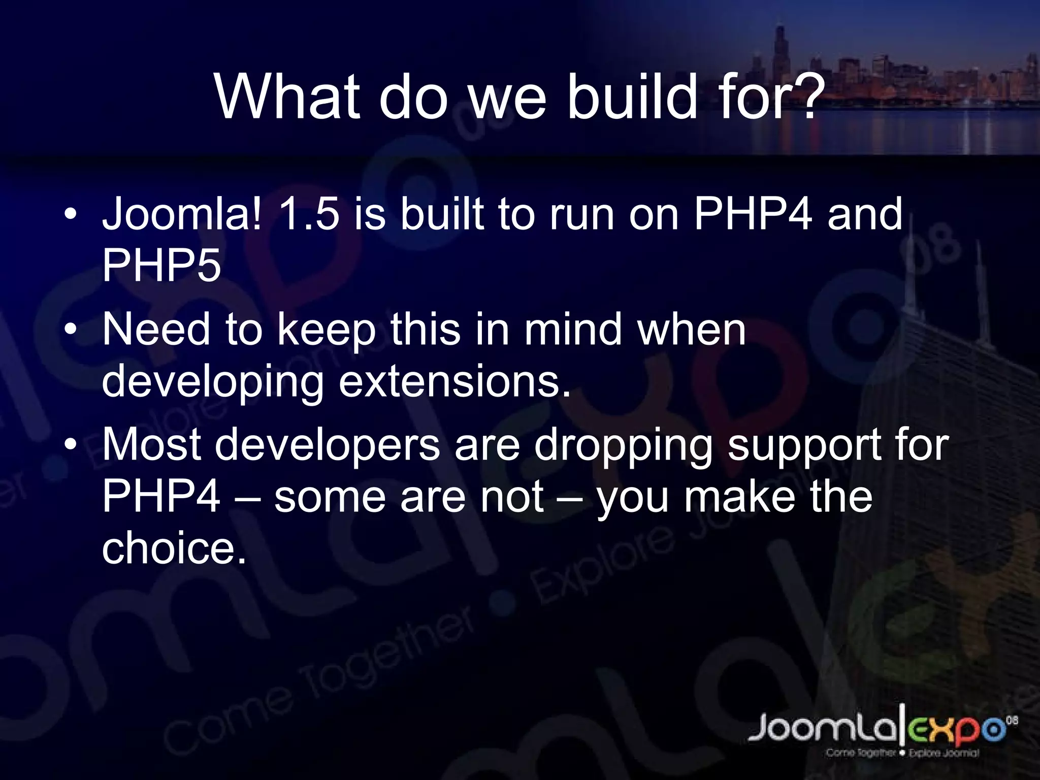 What do we build for? Joomla! 1.5 is built to run on PHP4 and PHP5 Need to keep this in mind when developing extensions. Most developers are dropping support for PHP4 – some are not – you make the choice. 