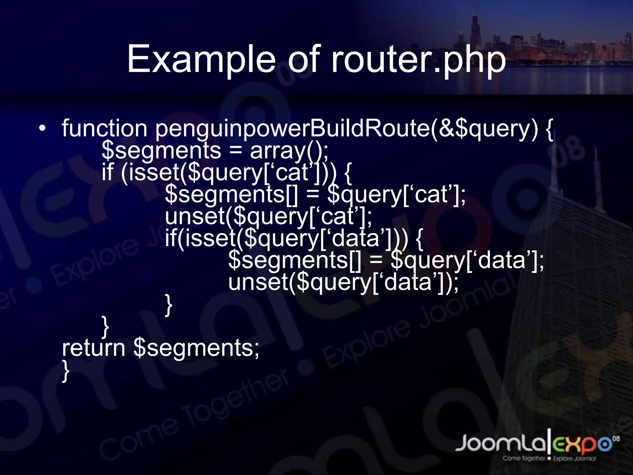 Example of router.php function penguinpowerBuildRoute(&$query) { $segments = array(); if (isset($query[‘cat’])) { $segments[] = $query[‘cat’]; unset($query[‘cat’]; if(isset($query[‘data’])) { $segments[] = $query[‘data’]; unset($query[‘data’]); } } return $segments; } 