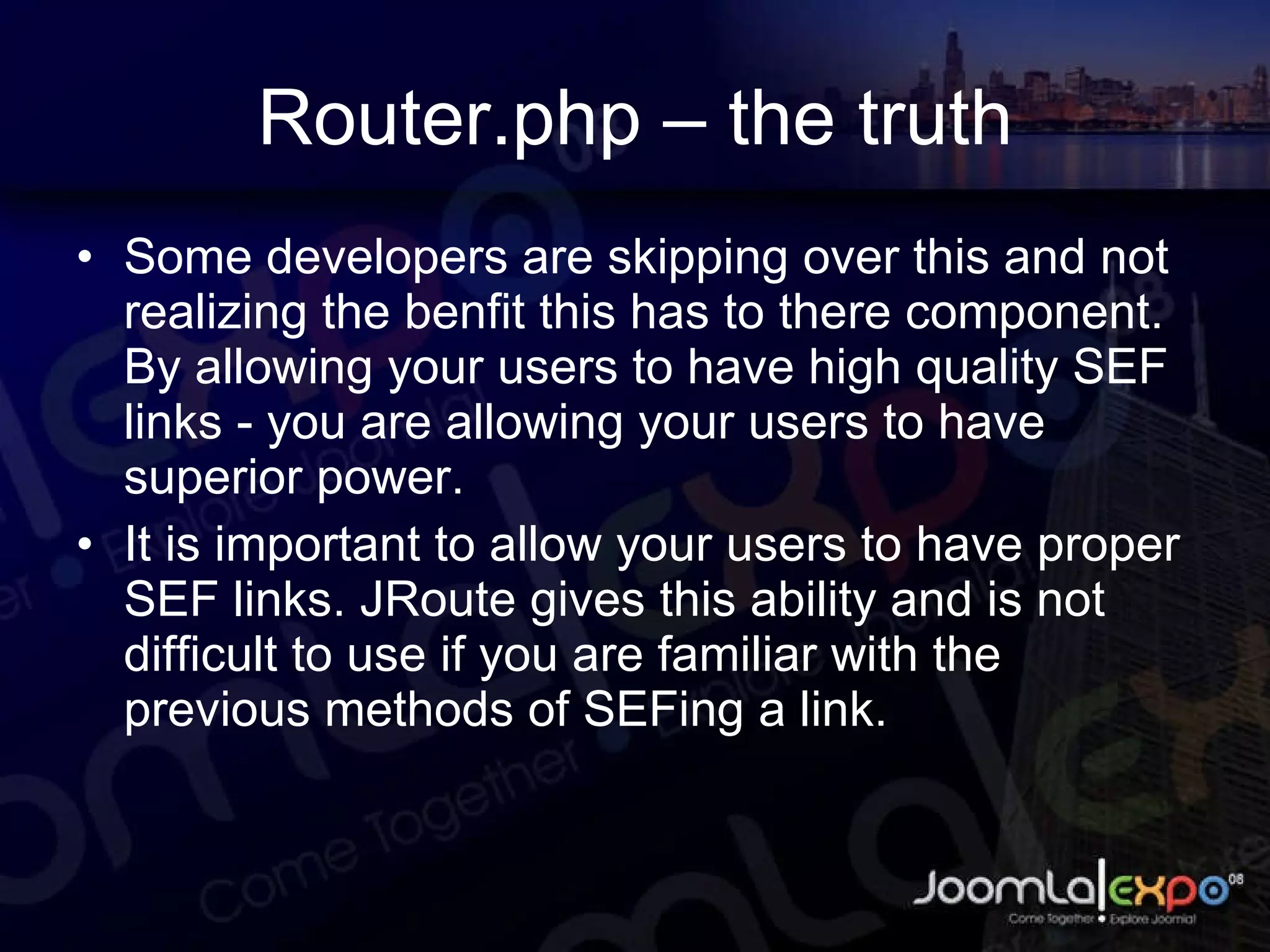 Router.php – the truth Some developers are skipping over this and not realizing the benfit this has to there component. By allowing your users to have high quality SEF links - you are allowing your users to have superior power. It is important to allow your users to have proper SEF links. JRoute gives this ability and is not difficult to use if you are familiar with the previous methods of SEFing a link. 