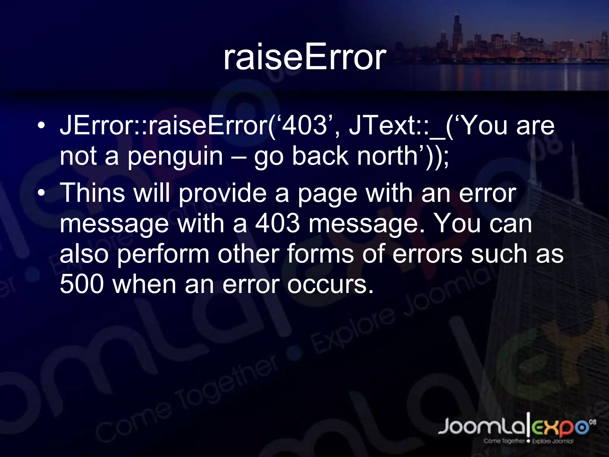 raiseError JError::raiseError(‘403’, JText::_(‘You are not a penguin – go back north’)); Thins will provide a page with an error message with a 403 message. You can also perform other forms of errors such as 500 when an error occurs. 