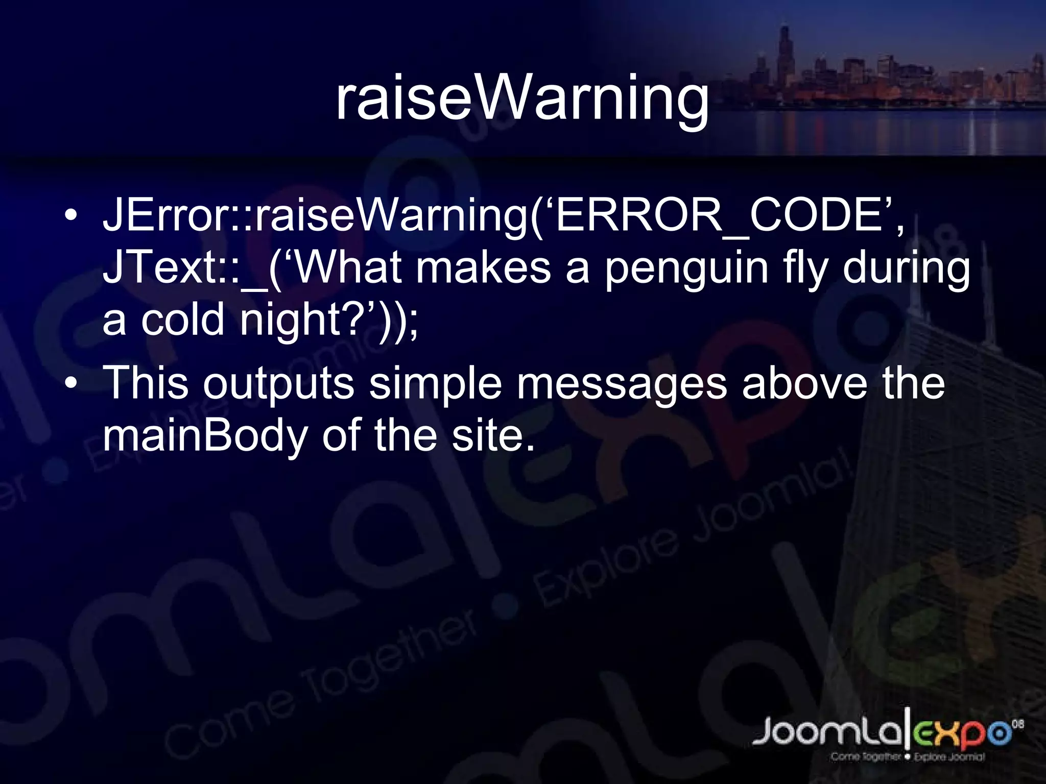 raiseWarning JError::raiseWarning(‘ERROR_CODE’, JText::_(‘What makes a penguin fly during a cold night?’)); This outputs simple messages above the mainBody of the site. 