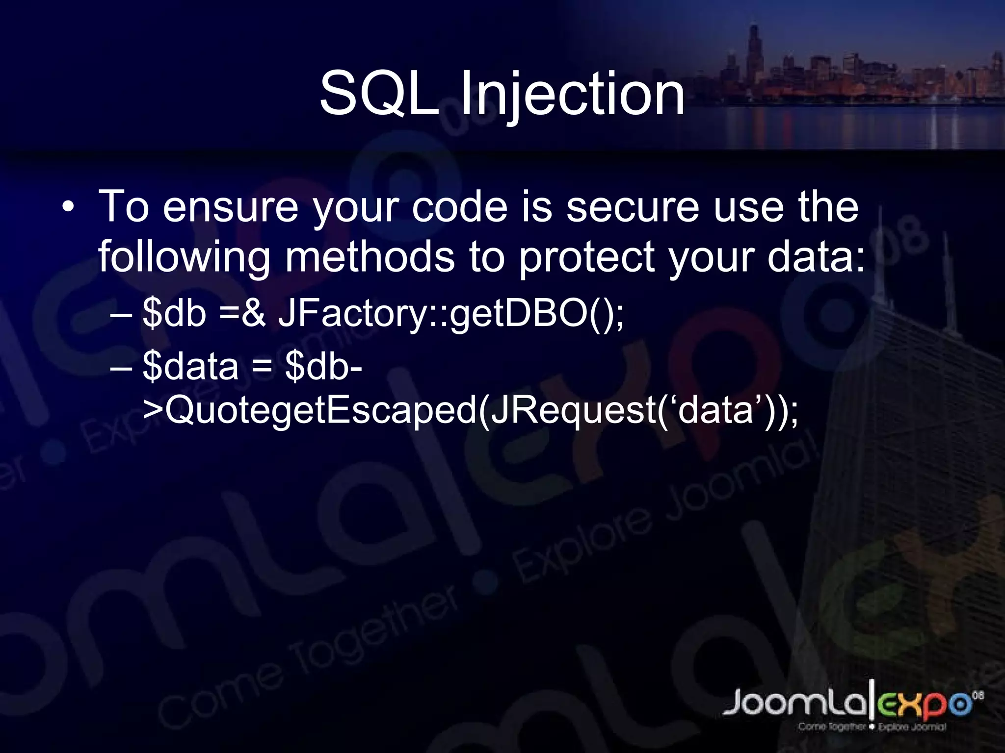 SQL Injection To ensure your code is secure use the following methods to protect your data: $db =& JFactory::getDBO(); $data = $db->QuotegetEscaped(JRequest(‘data’)); 