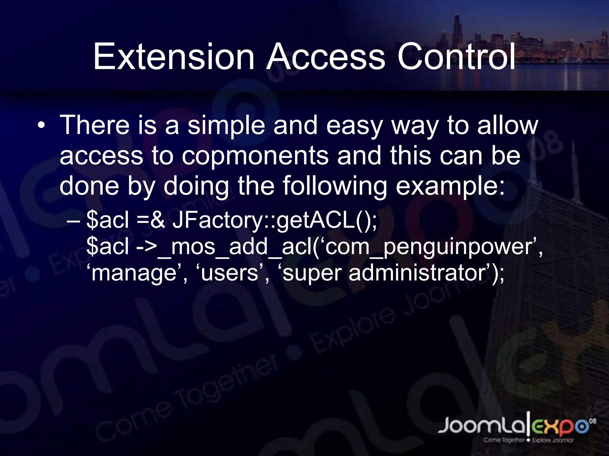 Extension Access Control There is a simple and easy way to allow access to copmonents and this can be done by doing the following example: $acl =& JFactory::getACL(); $acl ->_mos_add_acl(‘com_penguinpower’, ‘manage’, ‘users’, ‘super administrator’); 