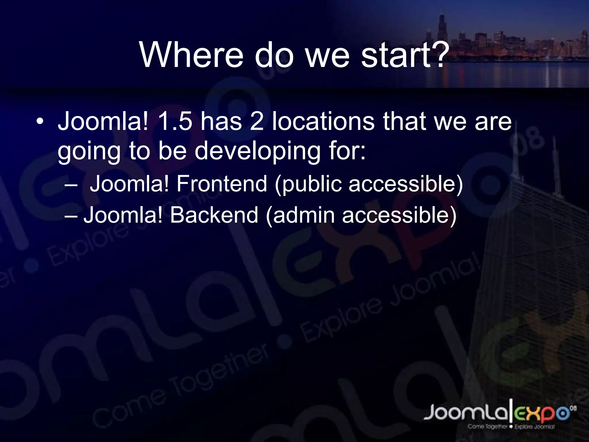 Where do we start? Joomla! 1.5 has 2 locations that we are going to be developing for: Joomla! Frontend (public accessible) Joomla! Backend (admin accessible) 