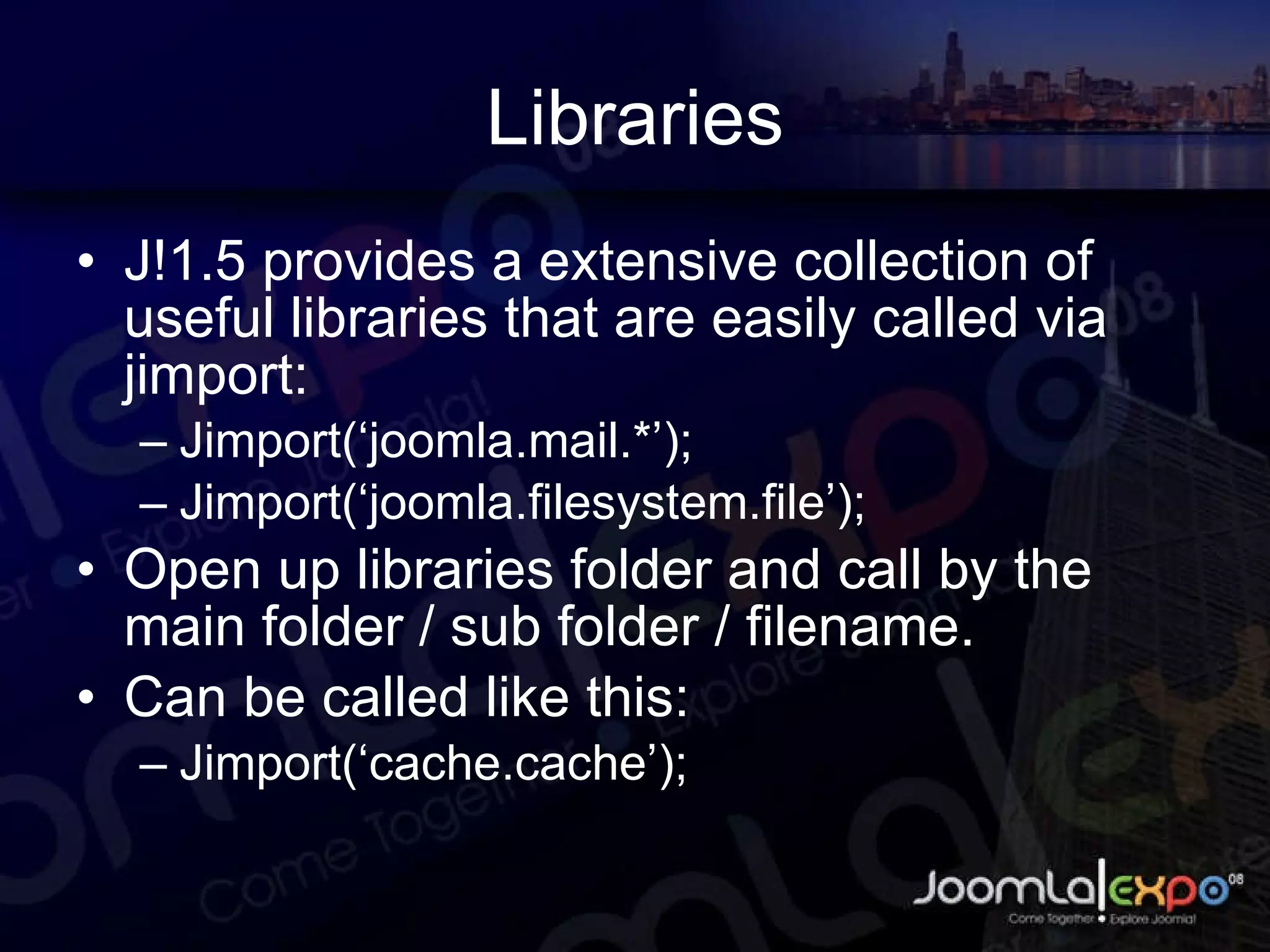 Libraries J!1.5 provides a extensive collection of useful libraries that are easily called via jimport: Jimport(‘joomla.mail.*’); Jimport(‘joomla.filesystem.file’); Open up libraries folder and call by the main folder / sub folder / filename. Can be called like this: Jimport(‘cache.cache’); 