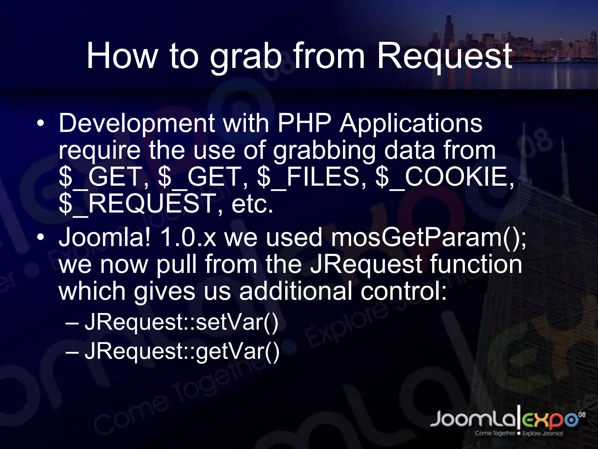 How to grab from Request Development with PHP Applications require the use of grabbing data from $_GET, $_GET, $_FILES, $_COOKIE, $_REQUEST, etc. Joomla! 1.0.x we used mosGetParam(); we now pull from the JRequest function which gives us additional control: JRequest::setVar() JRequest::getVar() 