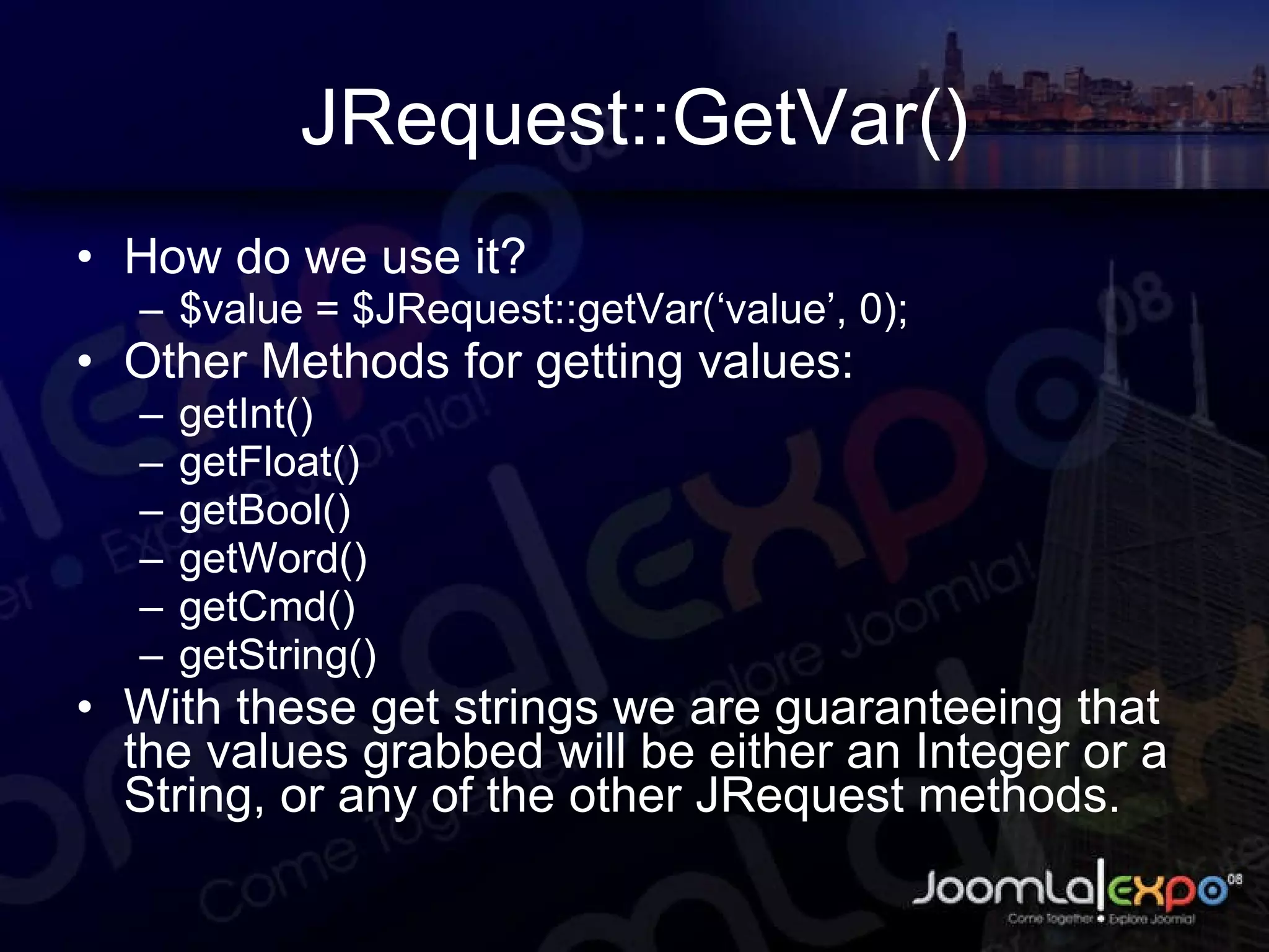 JRequest::GetVar() How do we use it? $value = $JRequest::getVar(‘value’, 0); Other Methods for getting values: getInt() getFloat() getBool() getWord() getCmd() getString() With these get strings we are guaranteeing that the values grabbed will be either an Integer or a String, or any of the other JRequest methods. 