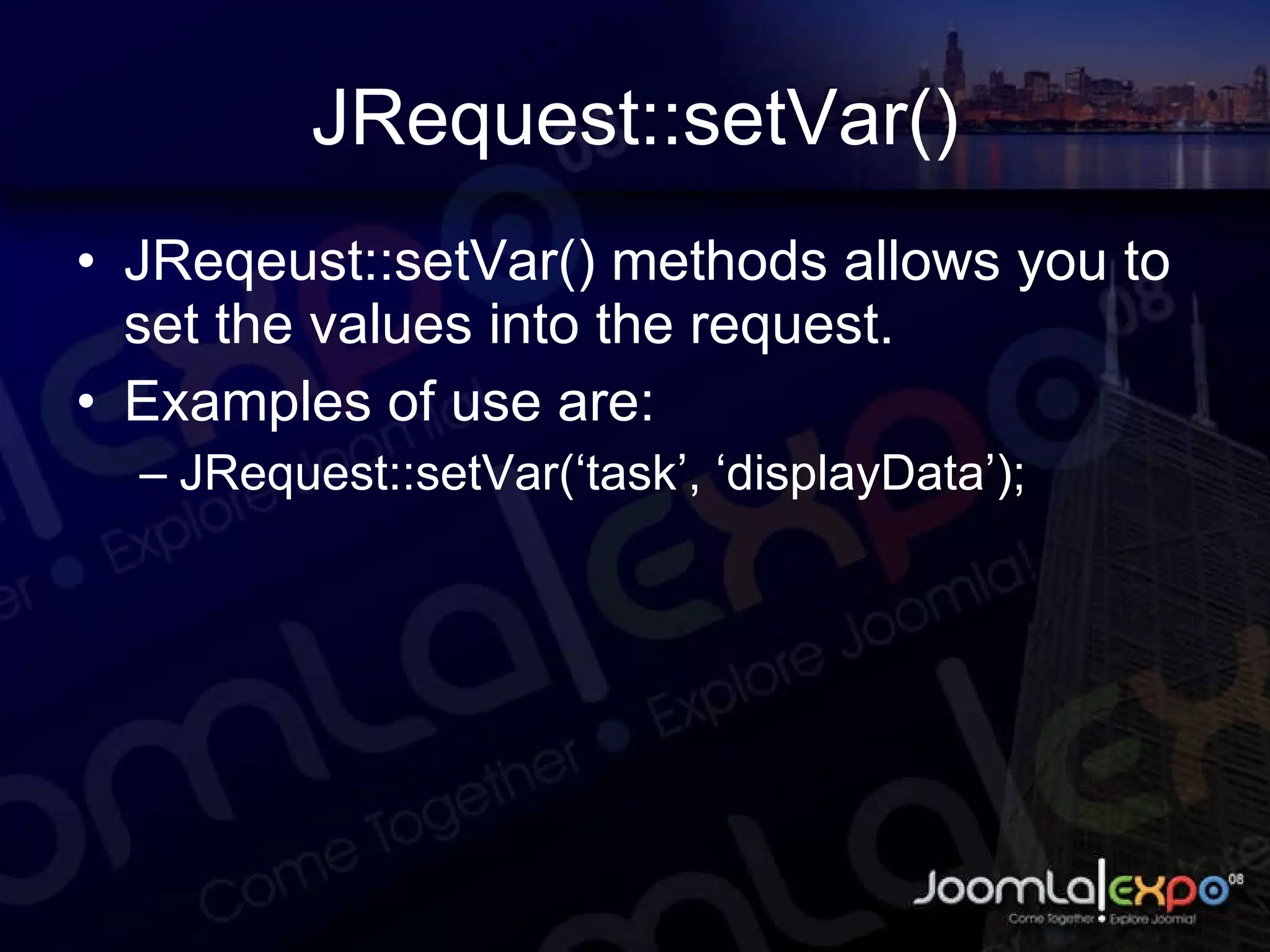JRequest::setVar() JReqeust::setVar() methods allows you to set the values into the request. Examples of use are: JRequest::setVar(‘task’, ‘displayData’); 