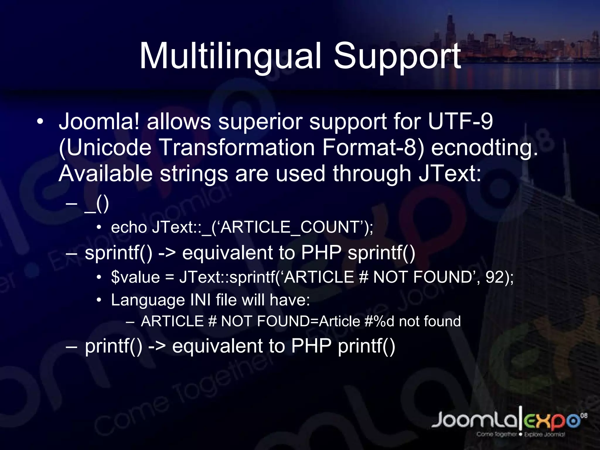 Multilingual Support Joomla! allows superior support for UTF-9 (Unicode Transformation Format-8) ecnodting. Available strings are used through JText: _() echo JText::_(‘ARTICLE_COUNT’); sprintf() -> equivalent to PHP sprintf() $value = JText::sprintf(‘ARTICLE # NOT FOUND’, 92); Language INI file will have: ARTICLE # NOT FOUND=Article #%d not found printf() -> equivalent to PHP printf() 