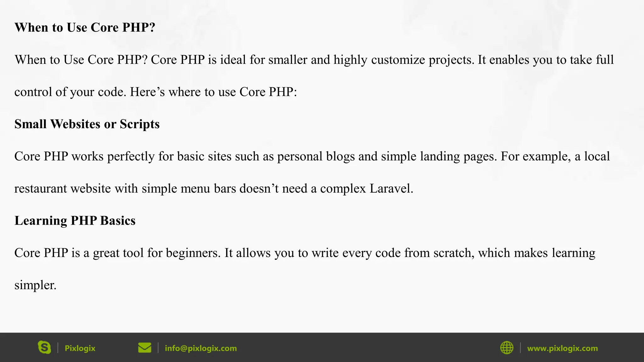 Pixlogix info@pixlogix.com www.pixlogix.com When to Use Core PHP? When to Use Core PHP? Core PHP is ideal for smaller and highly customize projects. It enables you to take full control of your code. Here’s where to use Core PHP: Small Websites or Scripts Core PHP works perfectly for basic sites such as personal blogs and simple landing pages. For example, a local restaurant website with simple menu bars doesn’t need a complex Laravel. Learning PHP Basics Core PHP is a great tool for beginners. It allows you to write every code from scratch, which makes learning simpler. 