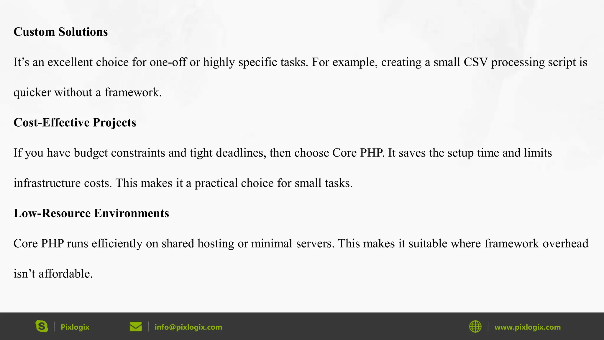 Pixlogix info@pixlogix.com www.pixlogix.com Custom Solutions It’s an excellent choice for one-off or highly specific tasks. For example, creating a small CSV processing script is quicker without a framework. Cost-Effective Projects If you have budget constraints and tight deadlines, then choose Core PHP. It saves the setup time and limits infrastructure costs. This makes it a practical choice for small tasks. Low-Resource Environments Core PHP runs efficiently on shared hosting or minimal servers. This makes it suitable where framework overhead isn’t affordable. 