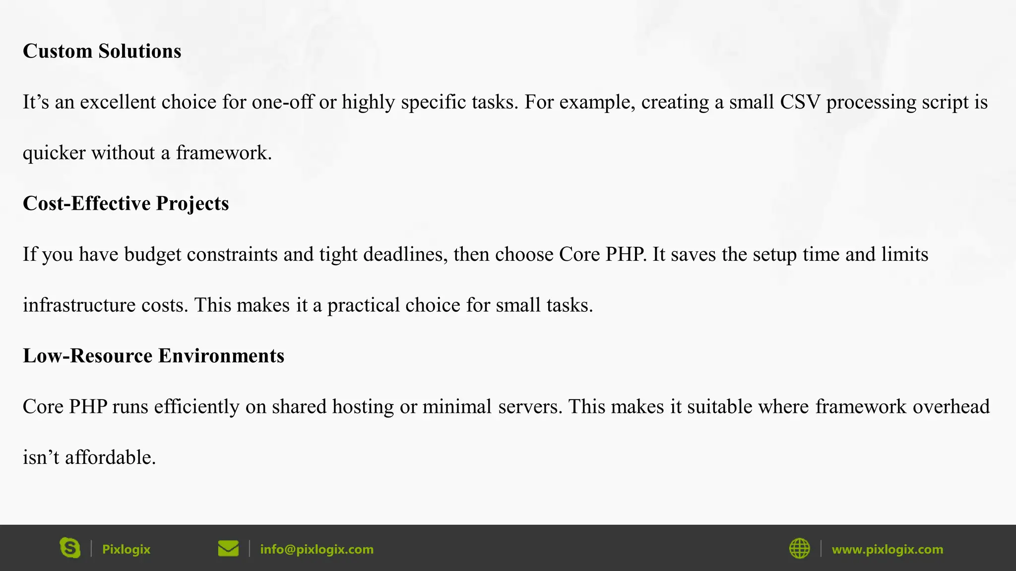 Pixlogix info@pixlogix.com www.pixlogix.com Custom Solutions It’s an excellent choice for one-off or highly specific tasks. For example, creating a small CSV processing script is quicker without a framework. Cost-Effective Projects If you have budget constraints and tight deadlines, then choose Core PHP. It saves the setup time and limits infrastructure costs. This makes it a practical choice for small tasks. Low-Resource Environments Core PHP runs efficiently on shared hosting or minimal servers. This makes it suitable where framework overhead isn’t affordable. 