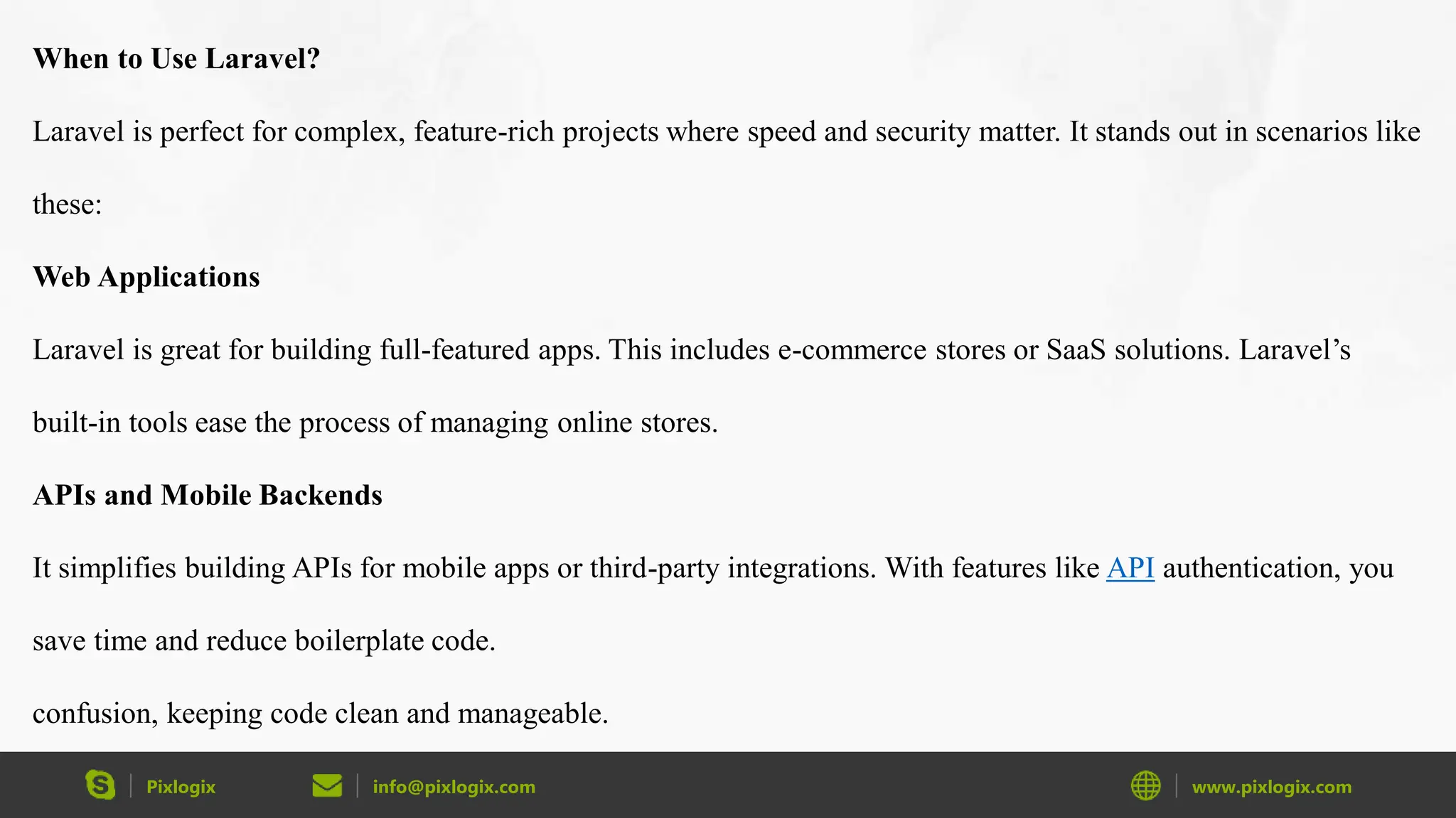 Pixlogix info@pixlogix.com www.pixlogix.com When to Use Laravel? Laravel is perfect for complex, feature-rich projects where speed and security matter. It stands out in scenarios like these: Web Applications Laravel is great for building full-featured apps. This includes e-commerce stores or SaaS solutions. Laravel’s built-in tools ease the process of managing online stores. APIs and Mobile Backends It simplifies building APIs for mobile apps or third-party integrations. With features like API authentication, you save time and reduce boilerplate code. confusion, keeping code clean and manageable. 