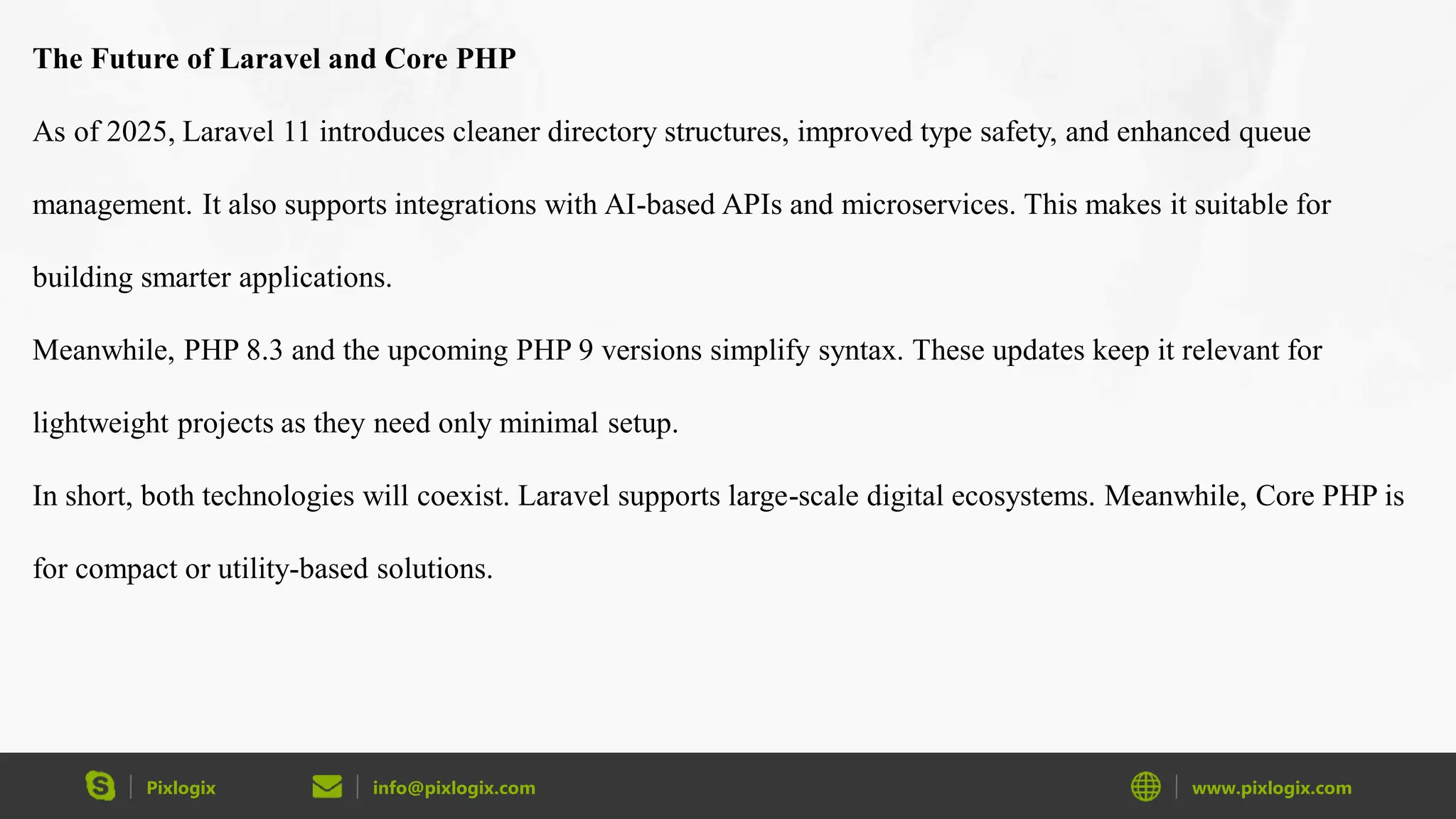 Pixlogix info@pixlogix.com www.pixlogix.com The Future of Laravel and Core PHP As of 2025, Laravel 11 introduces cleaner directory structures, improved type safety, and enhanced queue management. It also supports integrations with AI-based APIs and microservices. This makes it suitable for building smarter applications. Meanwhile, PHP 8.3 and the upcoming PHP 9 versions simplify syntax. These updates keep it relevant for lightweight projects as they need only minimal setup. In short, both technologies will coexist. Laravel supports large-scale digital ecosystems. Meanwhile, Core PHP is for compact or utility-based solutions. 