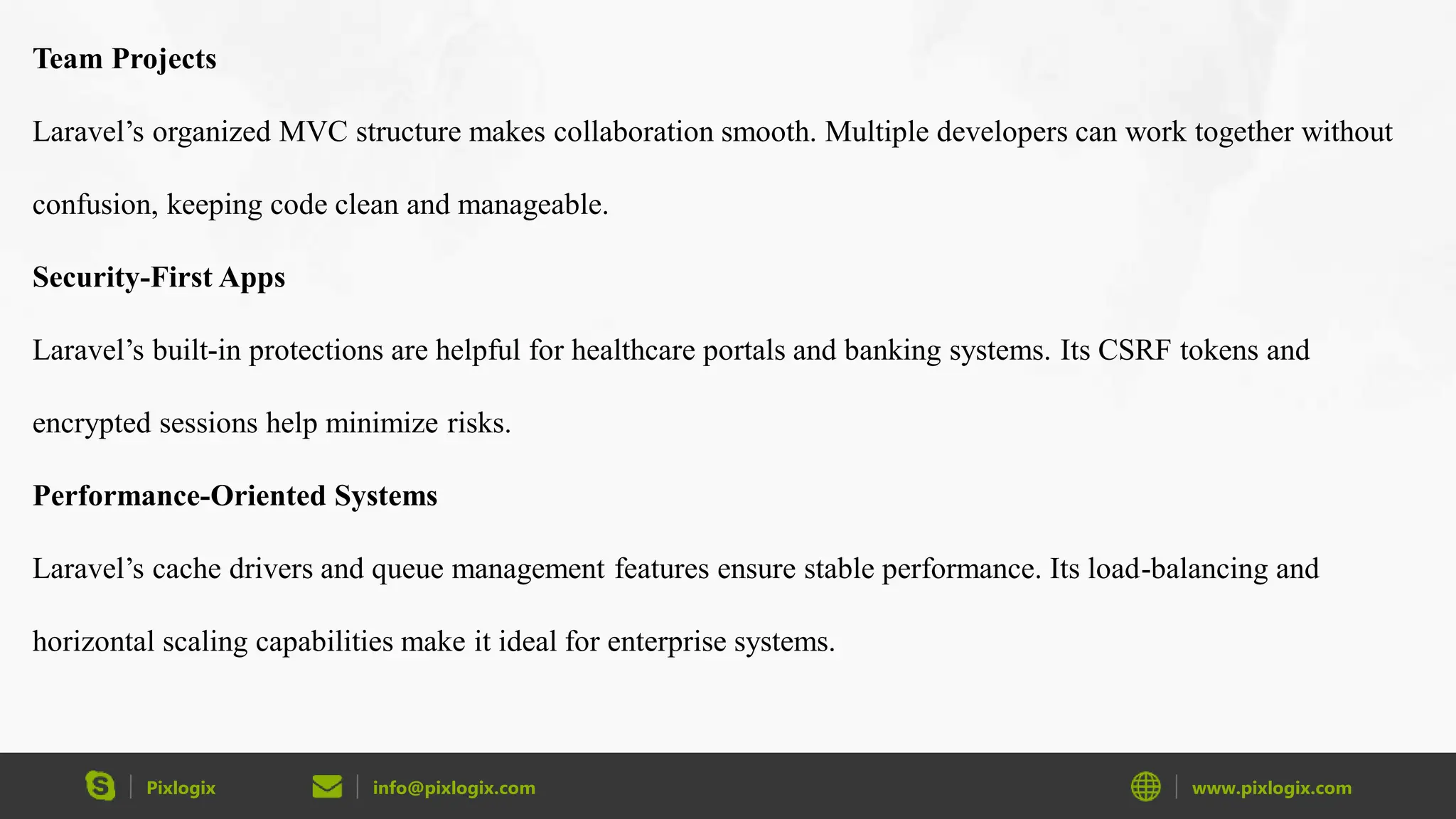 Pixlogix info@pixlogix.com www.pixlogix.com Team Projects Laravel’s organized MVC structure makes collaboration smooth. Multiple developers can work together without confusion, keeping code clean and manageable. Security-First Apps Laravel’s built-in protections are helpful for healthcare portals and banking systems. Its CSRF tokens and encrypted sessions help minimize risks. Performance-Oriented Systems Laravel’s cache drivers and queue management features ensure stable performance. Its load-balancing and horizontal scaling capabilities make it ideal for enterprise systems. 