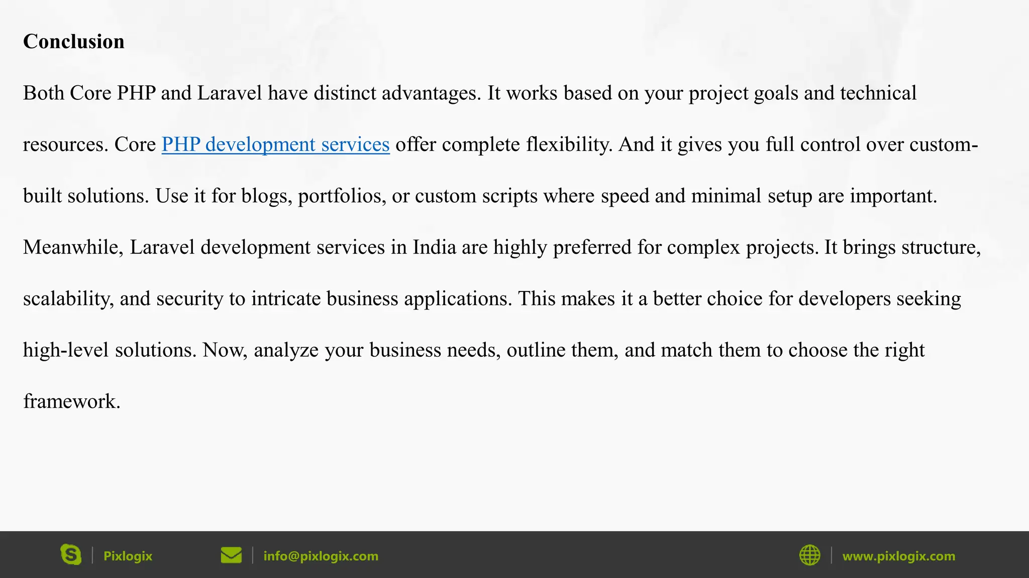 Pixlogix info@pixlogix.com www.pixlogix.com Conclusion Both Core PHP and Laravel have distinct advantages. It works based on your project goals and technical resources. Core PHP development services offer complete flexibility. And it gives you full control over custom- built solutions. Use it for blogs, portfolios, or custom scripts where speed and minimal setup are important. Meanwhile, Laravel development services in India are highly preferred for complex projects. It brings structure, scalability, and security to intricate business applications. This makes it a better choice for developers seeking high-level solutions. Now, analyze your business needs, outline them, and match them to choose the right framework. 