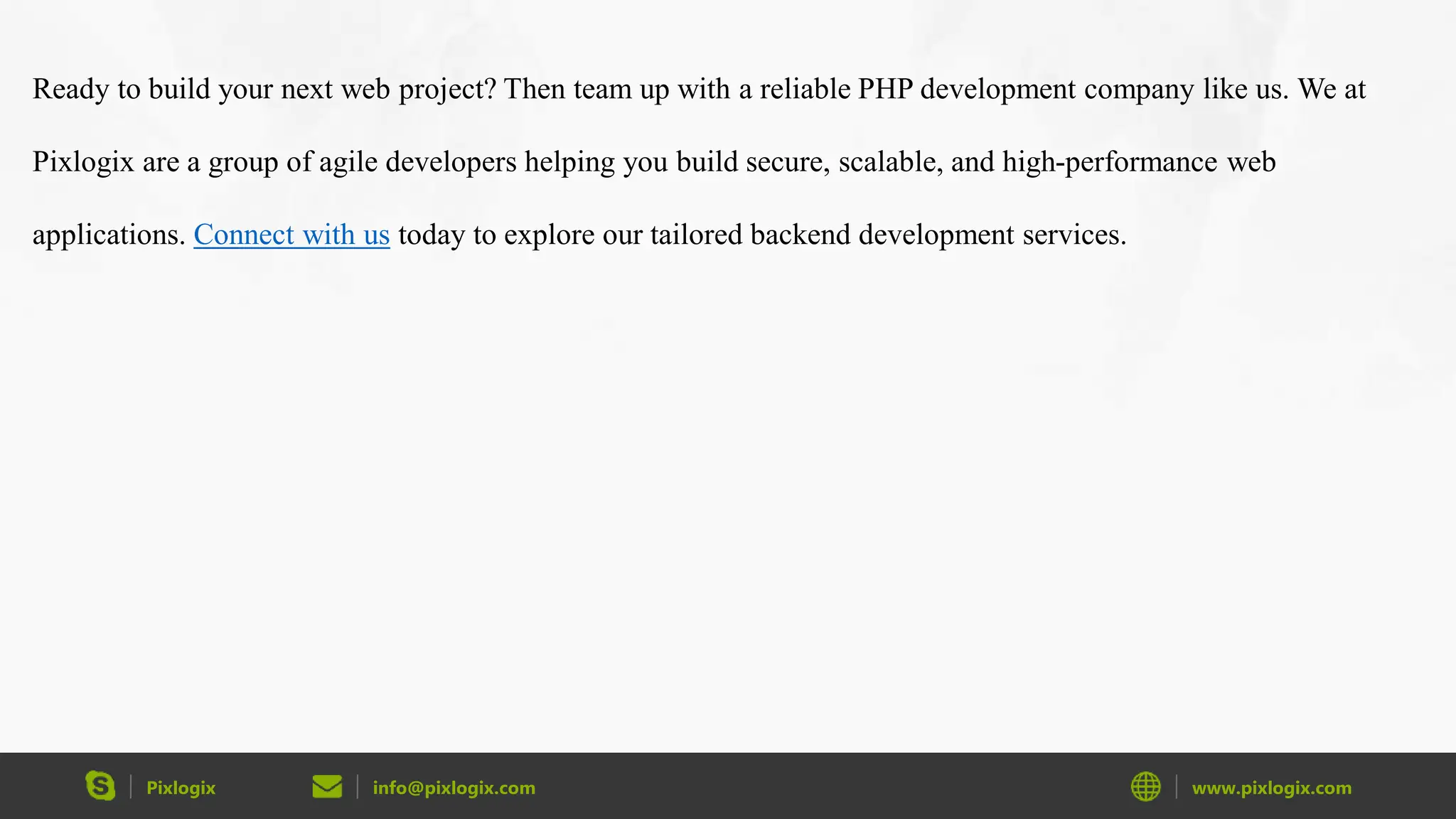 Pixlogix info@pixlogix.com www.pixlogix.com Ready to build your next web project? Then team up with a reliable PHP development company like us. We at Pixlogix are a group of agile developers helping you build secure, scalable, and high-performance web applications. Connect with us today to explore our tailored backend development services. 