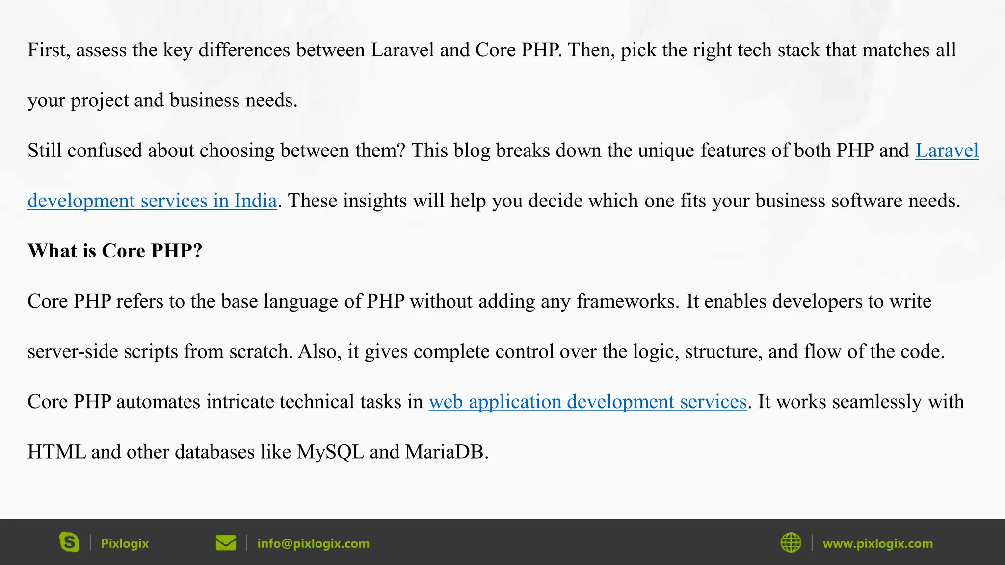 Pixlogix info@pixlogix.com www.pixlogix.com First, assess the key differences between Laravel and Core PHP. Then, pick the right tech stack that matches all your project and business needs. Still confused about choosing between them? This blog breaks down the unique features of both PHP and Laravel development services in India. These insights will help you decide which one fits your business software needs. What is Core PHP? Core PHP refers to the base language of PHP without adding any frameworks. It enables developers to write server-side scripts from scratch. Also, it gives complete control over the logic, structure, and flow of the code. Core PHP automates intricate technical tasks in web application development services. It works seamlessly with HTML and other databases like MySQL and MariaDB. 