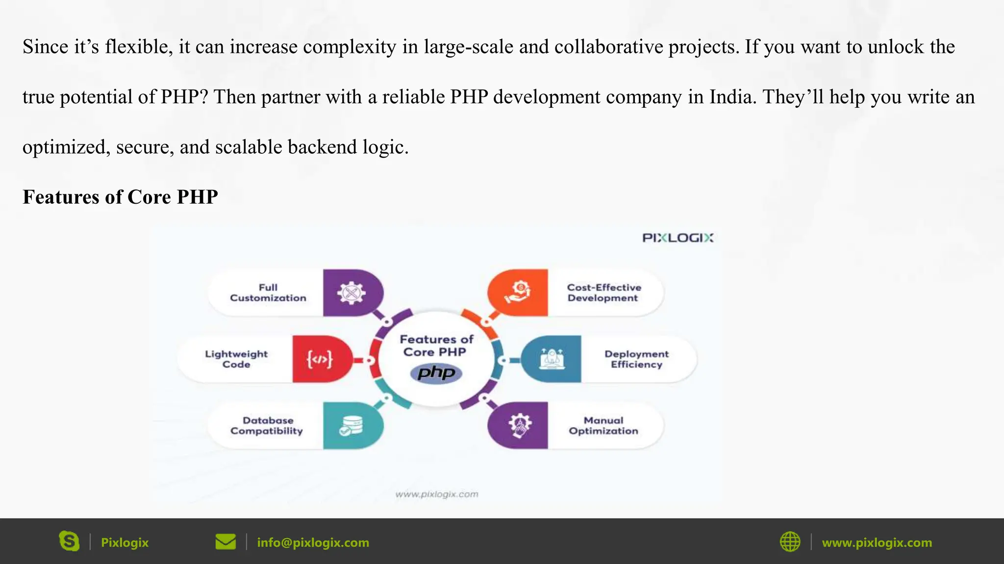 Pixlogix info@pixlogix.com www.pixlogix.com Since it’s flexible, it can increase complexity in large-scale and collaborative projects. If you want to unlock the true potential of PHP? Then partner with a reliable PHP development company in India. They’ll help you write an optimized, secure, and scalable backend logic. Features of Core PHP 