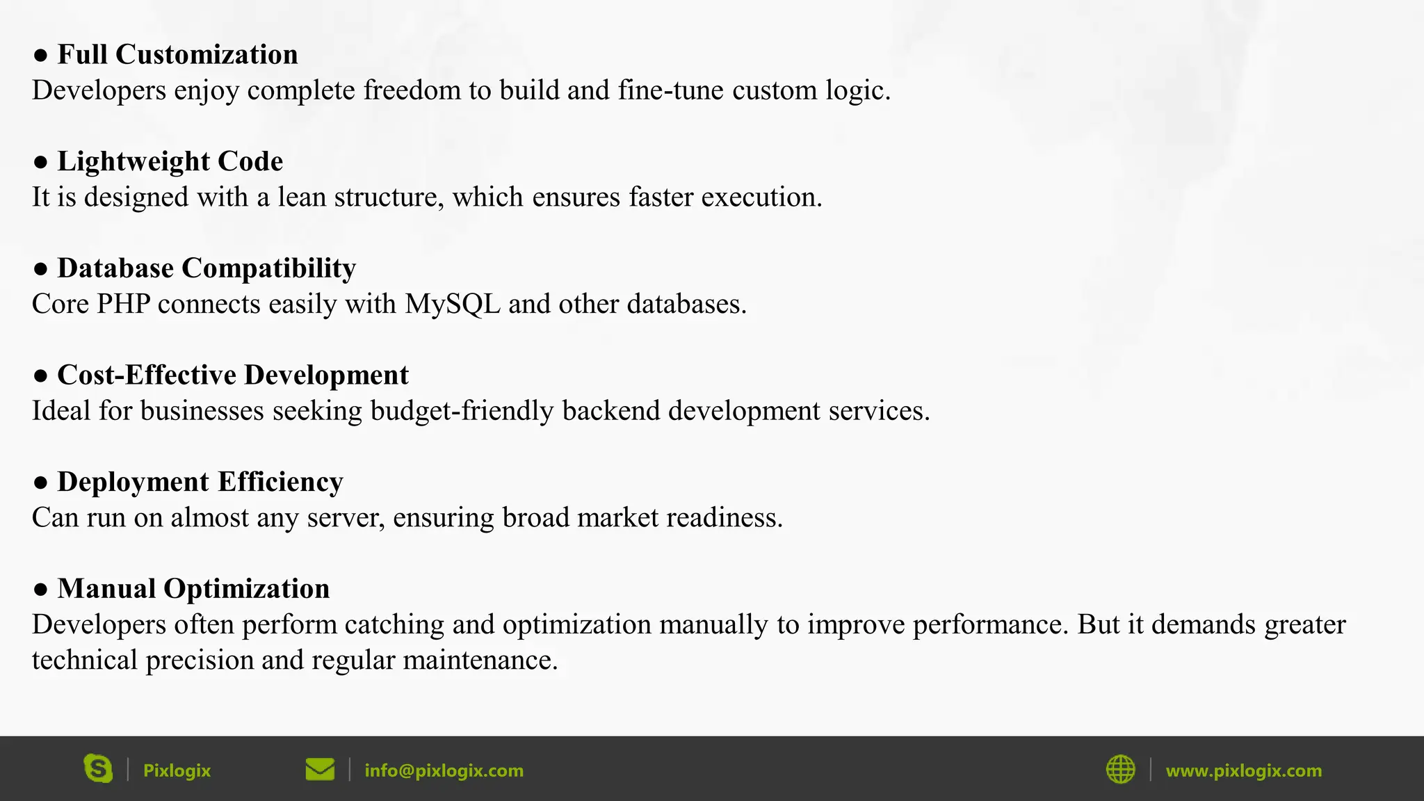 Pixlogix info@pixlogix.com www.pixlogix.com ● Full Customization Developers enjoy complete freedom to build and fine-tune custom logic. ● Lightweight Code It is designed with a lean structure, which ensures faster execution. ● Database Compatibility Core PHP connects easily with MySQL and other databases. ● Cost-Effective Development Ideal for businesses seeking budget-friendly backend development services. ● Deployment Efficiency Can run on almost any server, ensuring broad market readiness. ● Manual Optimization Developers often perform catching and optimization manually to improve performance. But it demands greater technical precision and regular maintenance. 