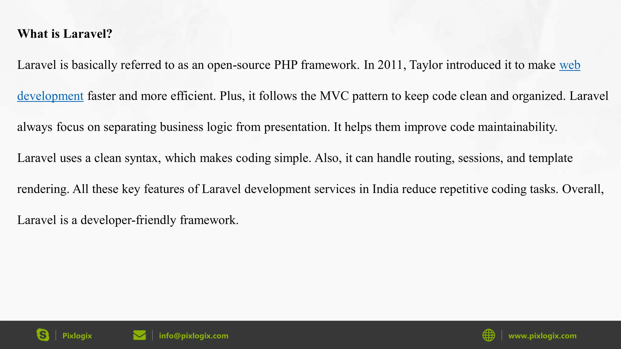 Pixlogix info@pixlogix.com www.pixlogix.com What is Laravel? Laravel is basically referred to as an open-source PHP framework. In 2011, Taylor introduced it to make web development faster and more efficient. Plus, it follows the MVC pattern to keep code clean and organized. Laravel always focus on separating business logic from presentation. It helps them improve code maintainability. Laravel uses a clean syntax, which makes coding simple. Also, it can handle routing, sessions, and template rendering. All these key features of Laravel development services in India reduce repetitive coding tasks. Overall, Laravel is a developer-friendly framework. 