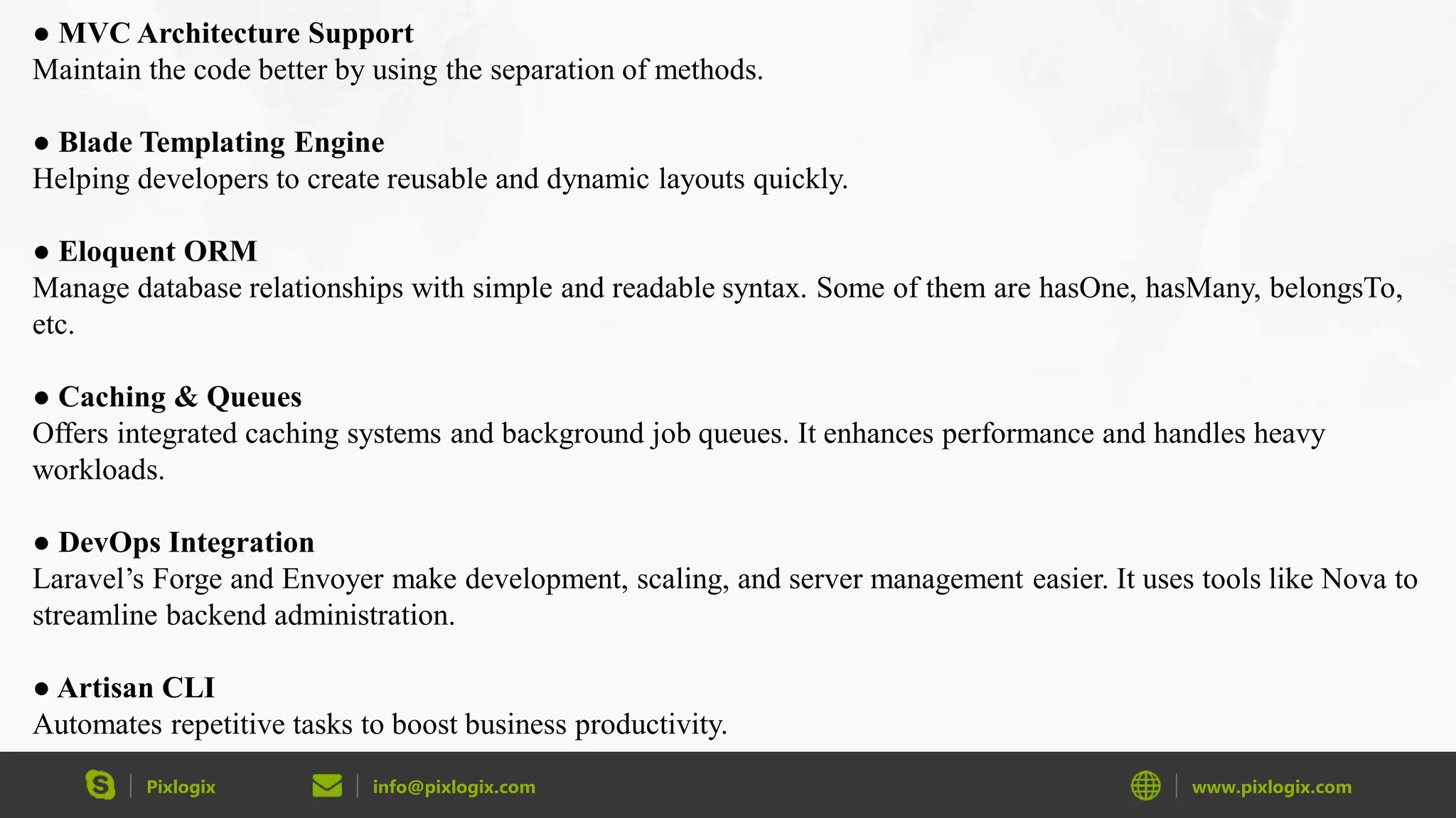 Pixlogix info@pixlogix.com www.pixlogix.com ● MVC Architecture Support Maintain the code better by using the separation of methods. ● Blade Templating Engine Helping developers to create reusable and dynamic layouts quickly. ● Eloquent ORM Manage database relationships with simple and readable syntax. Some of them are hasOne, hasMany, belongsTo, etc. ● Caching & Queues Offers integrated caching systems and background job queues. It enhances performance and handles heavy workloads. ● DevOps Integration Laravel’s Forge and Envoyer make development, scaling, and server management easier. It uses tools like Nova to streamline backend administration. ● Artisan CLI Automates repetitive tasks to boost business productivity. 