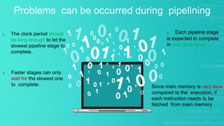 Problems can be occurred during pipelining
 Faster stages can only
wait for the slowest one
to complete.
 The clock period should
be long enough to let the
slowest pipeline stage to
complete.
Since main memory is very slow
compared to the execution, if
each instruction needs to be
fetched from main memory
 Each pipeline stage
is expected to complete
in one clock cycle
.
 