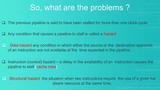 So, what are the problems ?
 The previous pipeline is said to have been stalled for more than one clock cycle.
 Any condition that causes a pipeline to stall is called a hazard.
 Data hazard any condition in which either the source or the destination operands
of an instruction are not available at the time expected in the pipeline.
 Instruction (control) hazard – a delay in the availability of an instruction causes the
pipeline to stall.[cache miss]
 Structural hazard the situation when two instructions require the use of a given har
dware resource at the same time.
 